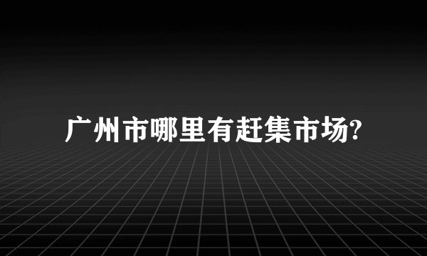 广州市哪里有赶集市场?