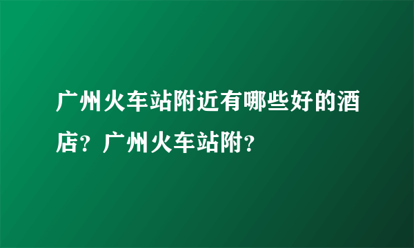 广州火车站附近有哪些好的酒店？广州火车站附？