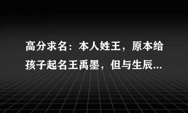 高分求名：本人姓王，原本给孩子起名王禹墨，但与生辰八字不合，孩子生辰八字是：壬辰 甲辰 丁未 戊申