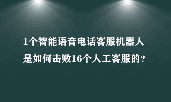 1个智能语音电话客服机器人是如何击败16个人工客服的？