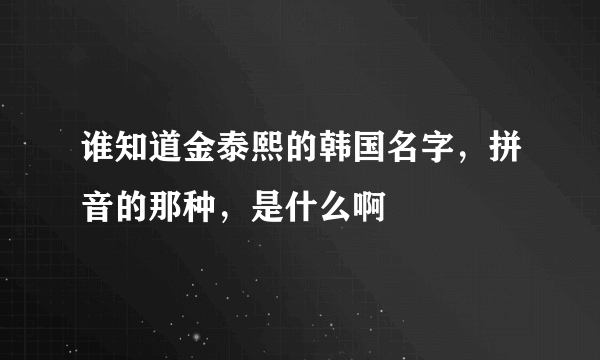 谁知道金泰熙的韩国名字，拼音的那种，是什么啊