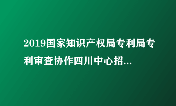 2019国家知识产权局专利局专利审查协作四川中心招聘120人公告