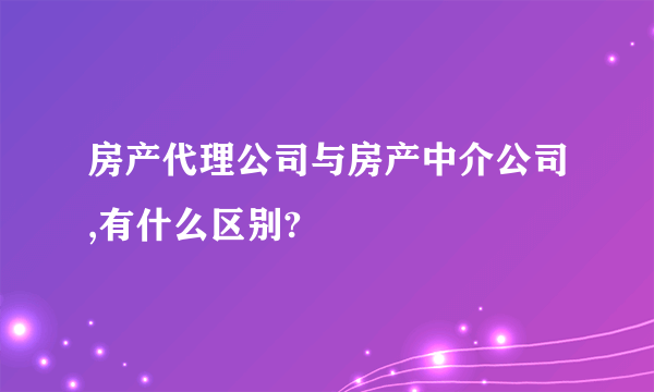 房产代理公司与房产中介公司,有什么区别?