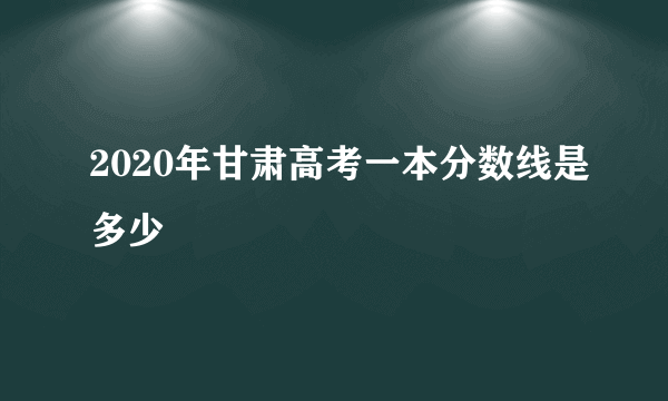 2020年甘肃高考一本分数线是多少