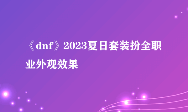 《dnf》2023夏日套装扮全职业外观效果