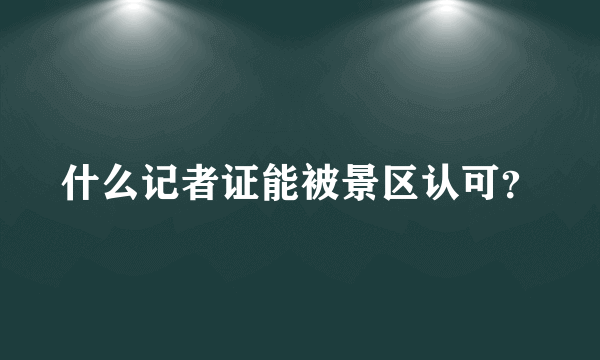 什么记者证能被景区认可？