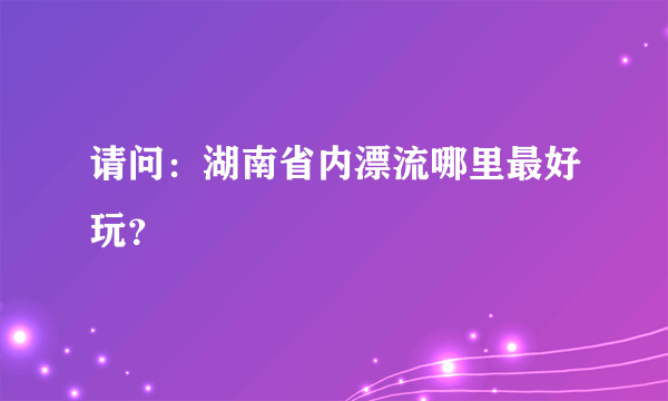 请问：湖南省内漂流哪里最好玩？