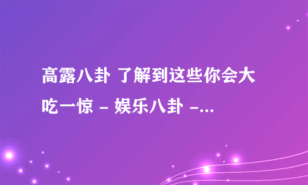 高露八卦 了解到这些你会大吃一惊 - 娱乐八卦 - 飞外网