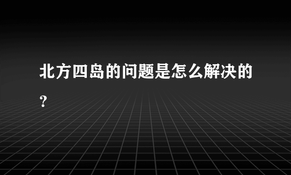 北方四岛的问题是怎么解决的？