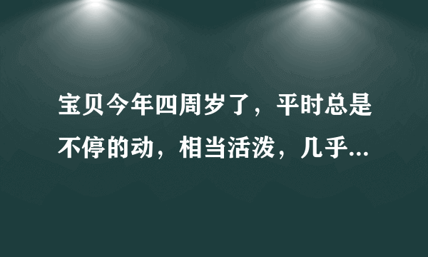 宝贝今年四周岁了，平时总是不停的动，相当活泼，几乎不会坐下来