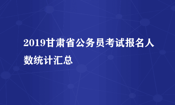 2019甘肃省公务员考试报名人数统计汇总