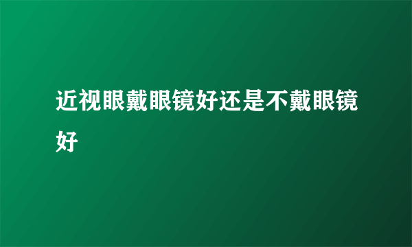 近视眼戴眼镜好还是不戴眼镜好