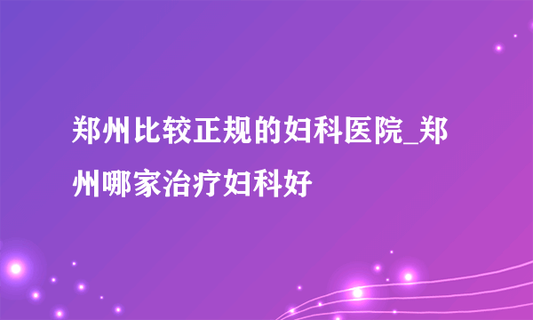 郑州比较正规的妇科医院_郑州哪家治疗妇科好