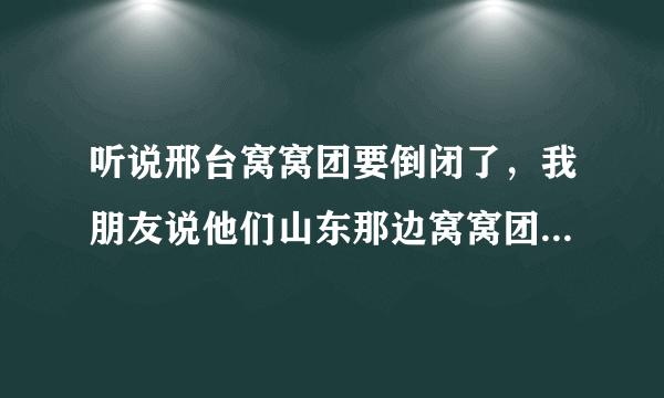 听说邢台窝窝团要倒闭了，我朋友说他们山东那边窝窝团关门了，他们好多券都没人给退，还敢团购吗？