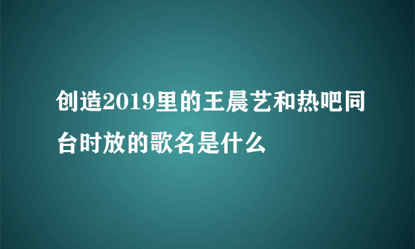 创造2019里的王晨艺和热吧同台时放的歌名是什么