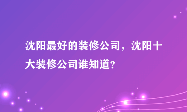 沈阳最好的装修公司，沈阳十大装修公司谁知道？