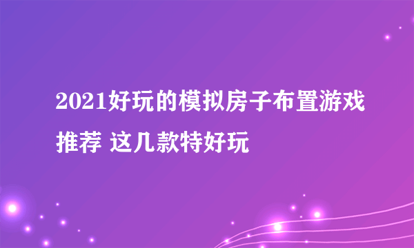 2021好玩的模拟房子布置游戏推荐 这几款特好玩