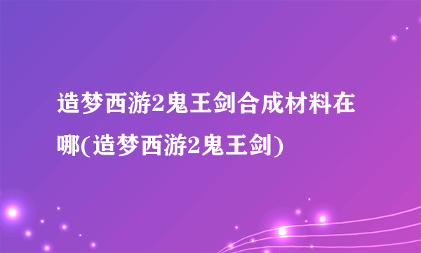 造梦西游2鬼王剑合成材料在哪(造梦西游2鬼王剑)