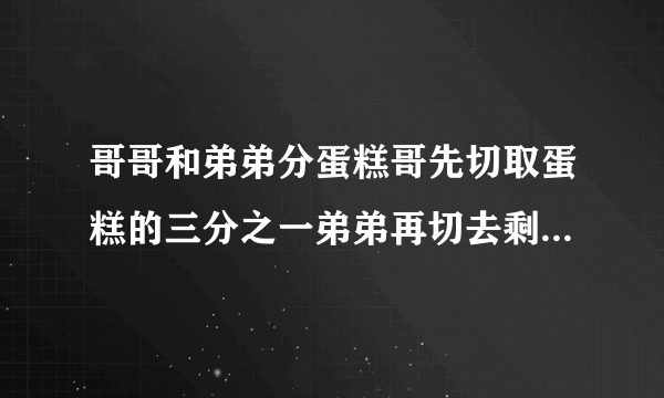 哥哥和弟弟分蛋糕哥先切取蛋糕的三分之一弟弟再切去剩下的二分之一哥哥又切去剩下的三分之一弟弟又窃取剩下的二分之一两个人分别切了四次谁切的蛋糕多