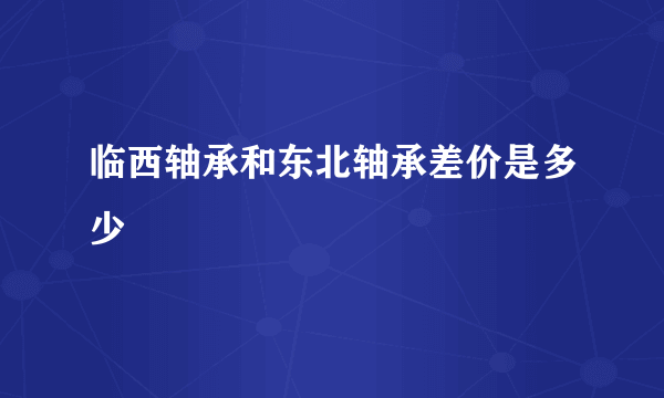 临西轴承和东北轴承差价是多少