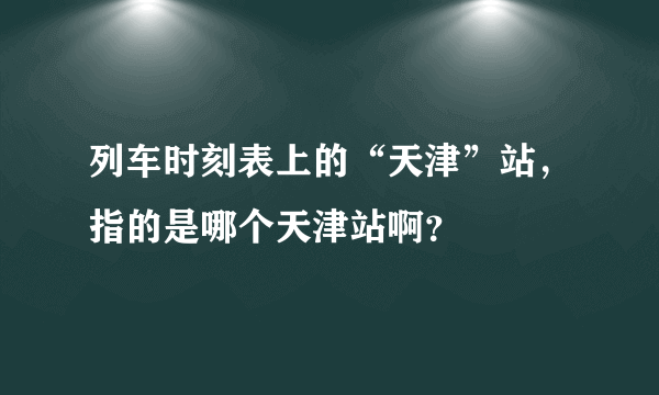 列车时刻表上的“天津”站，指的是哪个天津站啊？