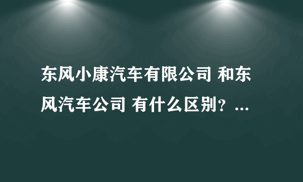 东风小康汽车有限公司 和东风汽车公司 有什么区别？他们生产的车是不是有很大的区别？质量也相差很远？