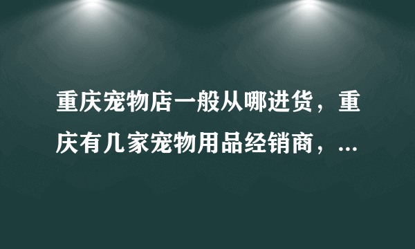 重庆宠物店一般从哪进货，重庆有几家宠物用品经销商，哪家信誉好？