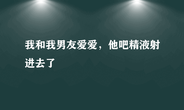 我和我男友爱爱，他吧精液射进去了