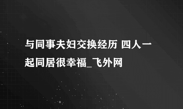 与同事夫妇交换经历 四人一起同居很幸福_飞外网