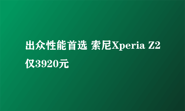 出众性能首选 索尼Xperia Z2仅3920元