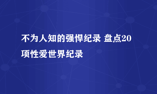 不为人知的强悍纪录 盘点20项性爱世界纪录