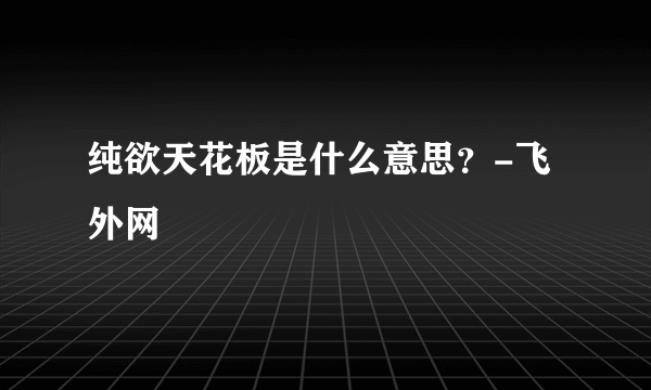 纯欲天花板是什么意思？-飞外网