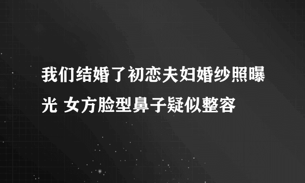 我们结婚了初恋夫妇婚纱照曝光 女方脸型鼻子疑似整容