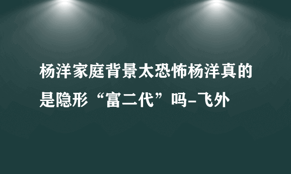 杨洋家庭背景太恐怖杨洋真的是隐形“富二代”吗-飞外