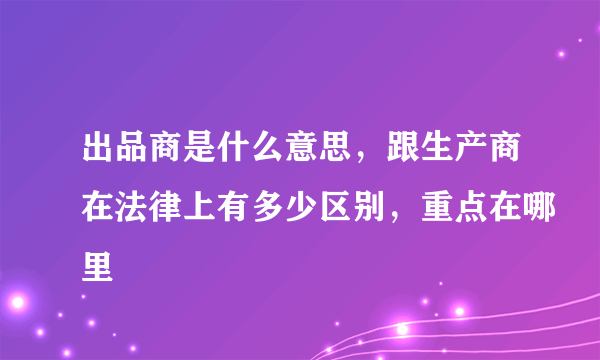 出品商是什么意思，跟生产商在法律上有多少区别，重点在哪里