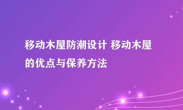 移动木屋防潮设计 移动木屋的优点与保养方法