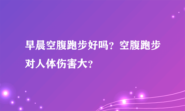 早晨空腹跑步好吗？空腹跑步对人体伤害大？