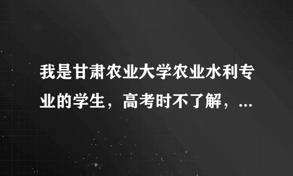 我是甘肃农业大学农业水利专业的学生，高考时不了解，乱填的这个专业究竟怎样啊？