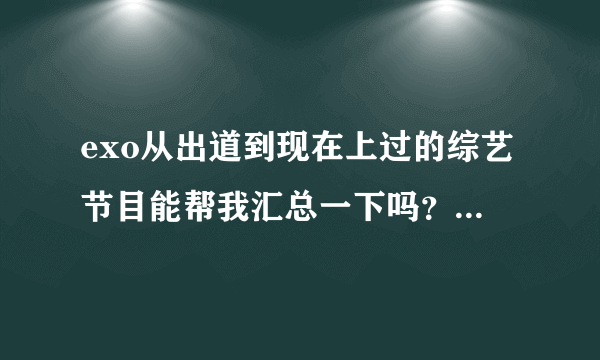 exo从出道到现在上过的综艺节目能帮我汇总一下吗？行星饭们帮帮忙