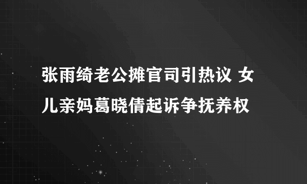 张雨绮老公摊官司引热议 女儿亲妈葛晓倩起诉争抚养权