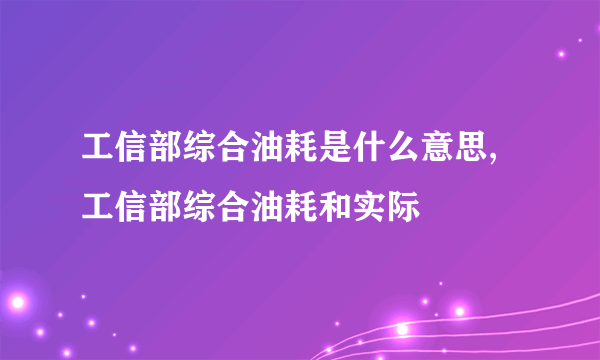 工信部综合油耗是什么意思,工信部综合油耗和实际