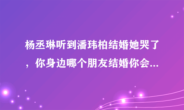 杨丞琳听到潘玮柏结婚她哭了，你身边哪个朋友结婚你会有想哭的冲动？