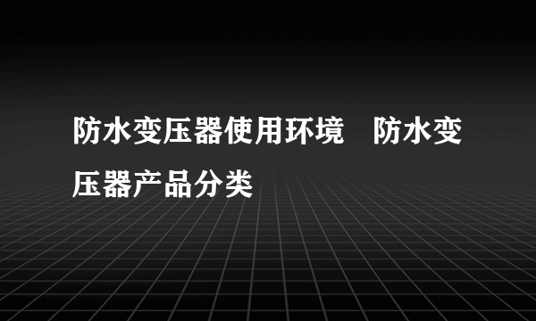 防水变压器使用环境   防水变压器产品分类