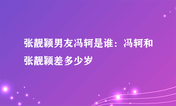 张靓颖男友冯轲是谁：冯轲和张靓颖差多少岁