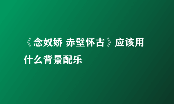 《念奴娇 赤壁怀古》应该用什么背景配乐