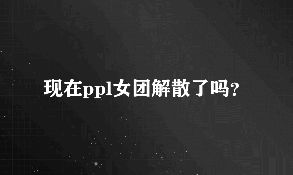 现在ppl女团解散了吗？