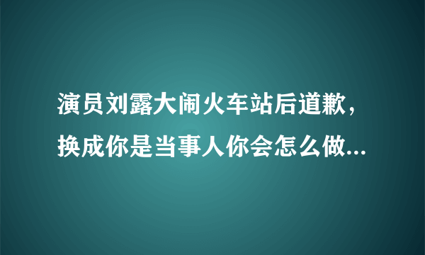 演员刘露大闹火车站后道歉，换成你是当事人你会怎么做？会接受道歉吗？