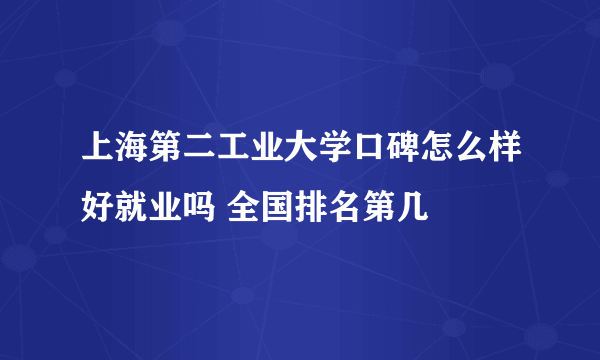 上海第二工业大学口碑怎么样好就业吗 全国排名第几