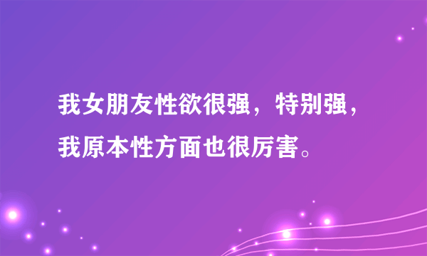 我女朋友性欲很强，特别强，我原本性方面也很厉害。