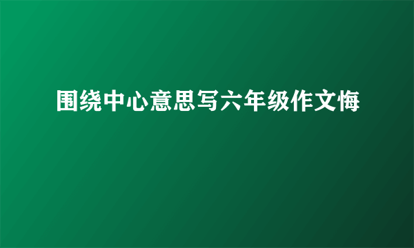 围绕中心意思写六年级作文悔